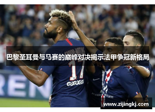 巴黎圣耳曼与马赛的巅峰对决揭示法甲争冠新格局